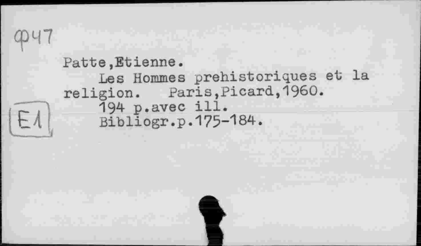 ﻿О у
Patte,Etienne.
Les Hommes préhistoriques et la religion.	Paris,Picard,I960.
194 p.avec ill.
Bib li ogr. p. 175-'! 84.